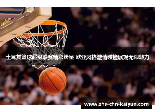 土耳其篮球超级联赛精彩纷呈 欧亚风格激情碰撞展现无限魅力